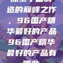 探索中国制造的巅峰之作，96国产精华最好的产品96国产精华最好的产品有哪些  第1张