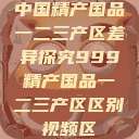 中国精产国品一二三产区差异探究999精产国品一二三产区区别视频区  第1张