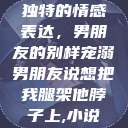 独特的情感表达，男朋友的别样宠溺男朋友说想把我腿架他脖子上,小说  第1张