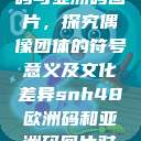 SNH48欧洲码与亚洲码图片，探究偶像团体的符号意义及文化差异snh48欧洲码和亚洲码图片对比  第1张