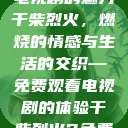 干柴烈火，一部免费观看的电视剧的魅力
干柴烈火，燃烧的情感与生活的交织—免费观看电视剧的体验干柴烈火2免费观看电视剧高清  第1张