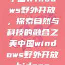 中国Windows野外开放，探索自然与科技的融合之美中国windows野外开放bideos  第1张