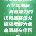 少女播放视频大全高清版，青春魅力的视觉盛宴少女播放视频大全高清版在线观看  第1张