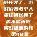 班长哭了，游戏消费与个人责任班长哭了能不能再抠游戏里面的钱_第42集  第1张