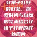 穿裙子打野的好处，探索时尚与自然的完美结合穿裙子打野的好处图片  第1张