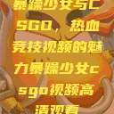 暴躁少女与CSGO，热血竞技视频的魅力暴躁少女csgo视频高清观看  第1张