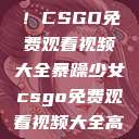 暴躁少女专属！CSGO免费观看视频大全暴躁少女csgo免费观看视频大全高清  第1张