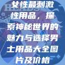女性最刺激性用品,探索神秘世界的魅力与选择男士用品大全图片及价格 第1张 女性最刺激性用品,探索神秘世界的魅力与选择男士用品大全图片及价格 第1张