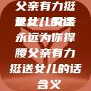 父亲有力挺送女儿的话
女儿，父亲永远为你撑腰父亲有力挺送女儿的话 含义  第1张