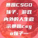 暴躁CSGO妹子，游戏内外的人生启示暴躁csgo妹子一  第1张