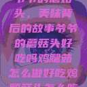 爷爷的蘑菇头，美味背后的故事爷爷的蘑菇头好吃吗鸡腿茹怎么做好吃鸡腿菇头怎么吃  第1张