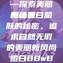 关于嫩白肌肤的奥秘与追求—探索美丽新境界
揭秘嫩白肌肤的秘密,追求自然无瑕的美丽新风尚嫩白BBwBBwBBWBBw免费 第1张 关于嫩白肌肤的奥秘与追求—探索美丽新境界
揭秘嫩白肌肤的秘密,追求自然无瑕的美丽新风尚嫩白BBwBBwBBWBBw免费 第1张