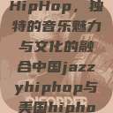 中国JazzyHipHop，独特的音乐魅力与文化的融合中国jazzyhiphop与美国hiphop的对比  第1张