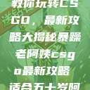 暴躁老阿姨教你玩转CSGO，最新攻略大揭秘暴躁老阿姨csgo最新攻略 适合五十岁阿姨  第1张