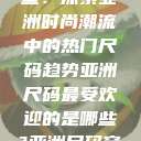 亚洲尺码最受欢迎的是哪些？探索亚洲时尚潮流中的热门尺码趋势亚洲尺码最受欢迎的是哪些?亚洲尺码穿搭指南大揭秘!  第1张