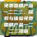 免费国精产品一二二三,探索与体验免费国精产品一二二三漫画 第1张 免费国精产品一二二三,探索与体验免费国精产品一二二三漫画 第1张