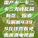 国产卡一卡二卡三无线乱码新区，探索与解析4399在线观看免费高清电视剧  第1张