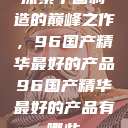 探索中国制造的巅峰之作，96国产精华最好的产品96国产精华最好的产品有哪些  第1张
