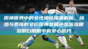 原神世界中的女性角色深度解析，情感与表情的交织原神女角色张嘴流眼泪翻白眼眼中有爱心图片  第1张