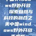 中国Windows野外开放，探索自然与科技的融合之美中国windows野外开放手机版  第1张