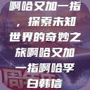 啊哈又加一指，探索未知世界的奇妙之旅啊哈又加一指啊哈李白韩信  第1张