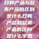 日韩产品与欧美产品的区别是什么日韩产品和欧美产品的区别是什么李思  第1张