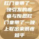 肛门塞带了一晚引发的疼痛与反思肛门塞带了一晚上取出来很疼知乎  第1张