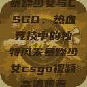 暴躁少女与CSGO，热血竞技中的独特风采暴躁少女csgo视频高清观看  第1张