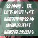 公孙离，铁球下的泪与红脸的传奇公孙离眼流泪红脸咬铁球图片  第1张