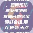 宝宝腰好会扭,如何预防与处理腰部疼痛问题宝宝腰好会扭,用力,使劲,大点声,疼,要警惕 第1张 宝宝腰好会扭,如何预防与处理腰部疼痛问题宝宝腰好会扭,用力,使劲,大点声,疼,要警惕 第1张