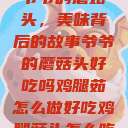 爷爷的蘑菇头，美味背后的故事爷爷的蘑菇头好吃吗鸡腿茹怎么做好吃鸡腿菇头怎么吃  第1张
