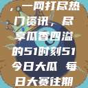 今日吃瓜盛宴，一网打尽热门资讯，尽享瓜香四溢的51时刻51今日大瓜 每日大赛往期内容  第1张