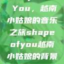 Shape of You，越南小姑娘的音乐之旅shapeofyou越南小姑娘的背景故事  第1张