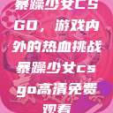 暴躁少女CSGO，游戏内外的热血挑战暴躁少女csgo高清免费观看  第1张