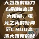 CSGO高清大姐姐的魅力与影响
CSGO高清大姐姐，电竞之美的新典范CSGO高清大姐姐的背景故事  第1张