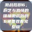 激战后厨6，厨艺与激情的碰撞激战后厨6免费观看完整版  第1张