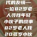 岁月无情人不老，跨越世代的友情—一位82岁老人寻找年轻小伙子的故事82岁老人找20多岁小伙子什么情况呢视频讲解  第1张