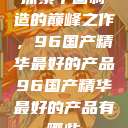 探索中国制造的巅峰之作，96国产精华最好的产品96国产精华最好的产品有哪些  第1张