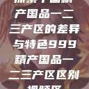 探索中国精产国品一二三产区的差异与特色999精产国品一二三产区区别视频区  第1张