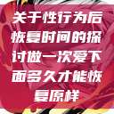 关于性行为后恢复时间的探讨做一次爱下面多久才能恢复原样  第1张