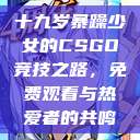 十九岁暴躁少女的CSGO竞技之路，免费观看与热爱者的共鸣  第1张