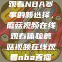 观看NBA赛事的新选择，蘑菇视频在线观看体验蘑菇视频在线观看nba直播  第1张