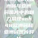 SNH48在欧洲码与亚洲码图片中的魅力展现snh48欧洲码和亚洲码图片对比  第1张