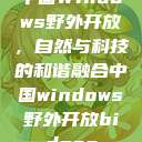 中国Windows野外开放,自然与科技的和谐融合中国windows野外开放bideos 第1张 中国Windows野外开放,自然与科技的和谐融合中国windows野外开放bideos 第1张