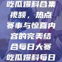 每日大赛反差吃瓜爆料合集视频，热点赛事与惊喜内容的完美结合每日大赛吃瓜爆料每日大赛聚集地  第1张