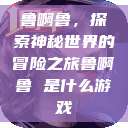 鲁啊鲁，探索神秘世界的冒险之旅鲁啊鲁 是什么游戏  第1张