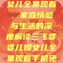 三飞婆婆儿媳女儿全集观看，家庭情感与生活的深度解读三飞婆婆儿媳女儿全集观看手机免费  第1张