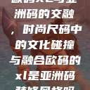 欧码XL与亚洲码的交融,时尚尺码中的文化碰撞与融合欧码的xl是亚洲码装修风格吗 第1张 欧码XL与亚洲码的交融,时尚尺码中的文化碰撞与融合欧码的xl是亚洲码装修风格吗 第1张