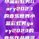 小蓝彩虹男Gary2023的音乐世界小蓝彩虹男gary2023的音乐作品师哥  第1张