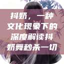 抖奶,一种文化现象下的深度解读抖奶舞秒杀一切 第1张 抖奶,一种文化现象下的深度解读抖奶舞秒杀一切 第1张